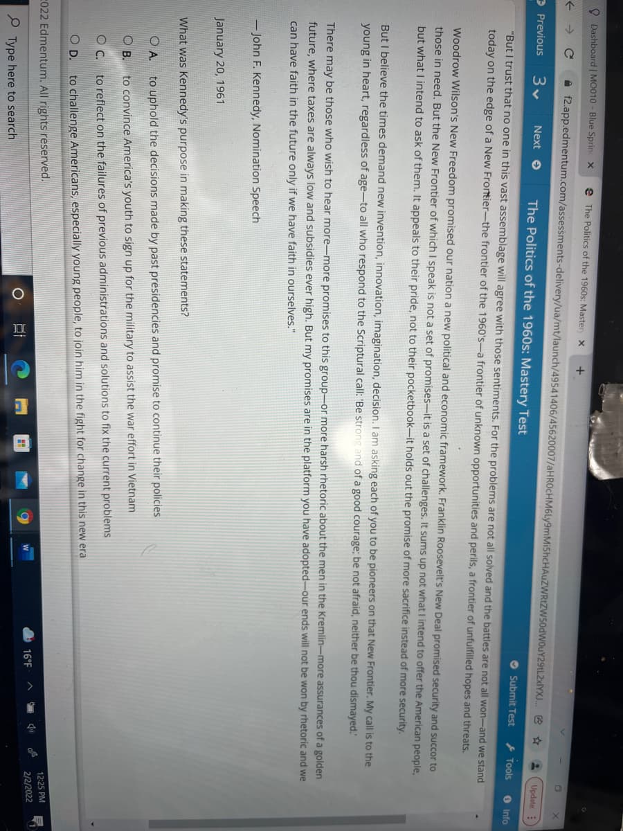 O Dashboard | MO010 - Blue Sprin x
e The Politics of the 1960s: Master X
A f2.app.edmentum.com/assessments-delivery/ua/mt/launch/49541406/45620007/aHR0cHM6Ly9mMiShcHAuZWRtZW50dWOuY29tL2xlYXJ. e *
Previous
Next e
The Politics of the 1960s: Mastery Test
Update :
Submit Test
} Tools
"But I trust that no one in this vast assemblage will agree with those sentiments. For the problems are not all solved and the battles are not all won-and we stand
O Info
today on the edge of a New Frontier-the frontier of the 1960's–a frontier of unknown opportunities and perils, a frontier of unfulfilled hopes and threats.
Woodrow Wilson's New Freedom promised our nation a new political and economic framework. Franklin Roosevelt's New Deal promised security and succor to
those in need. But the New Frontier of which I speak is not a set of promises-it is a set of challenges. It sums up not what I intend to offer the American people,
but what I intend to ask of them. It appeals to their pride, not to their pocketbook-it holds out the promise of more sacrifice instead of more security.
But I believe the times demand new invention, innovation, imagination, decision. I am asking each of you to be pioneers on that New Frontier. My call is to the
young in heart, regardless of age-to all who respond to the Scriptural call: 'Be strong and of a good courage; be not afraid, neither be thou dismayed."
There may be those who wish to hear more-more promises to this group-or more harsh rhetoric about the men in the Kremlin-more assurances of a golden
future, where taxes are always low and subsidies ever high. But my promises are in the platform you have adopted-our ends will not be won by rhetoric and we
can have faith in the future only if we have faith in ourselves."
– John F. Kennedy, Nomination Speech
January 20, 1961
What was Kennedy's purpose in making these statements?
O A.
to uphold the decisions made by past presidencies and promise to continue their policies
O B.
to convince America's youth to sign up for the military to assist the war effort in Vietnam
OC.
to reflect on the failures of previous administrations and solutions to fix the current problems
OD.
to challenge Americans, especially young people, to join him in the fight for change in this new era
C022 Edmentum. All rights reserved.
12:25 PM
16°F
2/2/2022
P Type here to search
