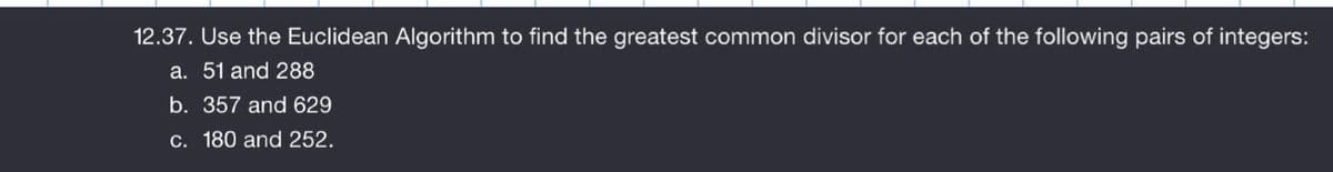 12.37. Use the Euclidean Algorithm to find the greatest common divisor for each of the following pairs of integers:
a. 51 and 288
b. 357 and 629
c. 180 and 252.
