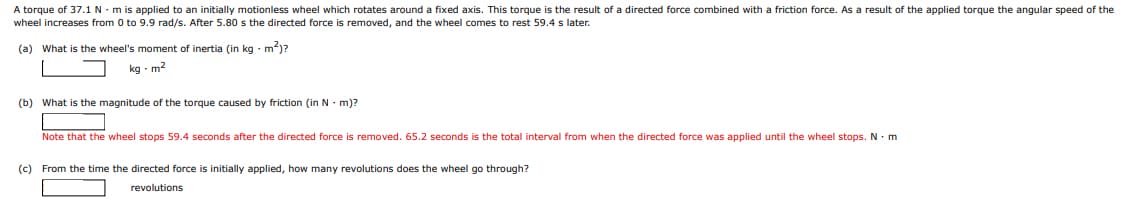 A torque of 37.1 N - m is applied to an initially motionless wheel which rotates around a fixed axis. This torque is the result of a directed force combined with a friction force. As a result of the applied torque the angular speed of the
wheel increases from 0 to 9.9 rad/s. After 5.80 s the directed force is removed, and the wheel comes to rest 59.4 s later.
(a) What is the wheel's moment of inertia (in kg - m)?
kg · m?
(b) What is the magnitude of the torque caused by friction (in N - m)?
Note that the wheel stops 59.4 seconds after the directed force is removed. 65.2 seconds is the total interval from when the directed force was applied until the wheel stops. N. m
(c) From the time the directed force is initially applied, how many revolutions does the wheel go through?
revolutions
