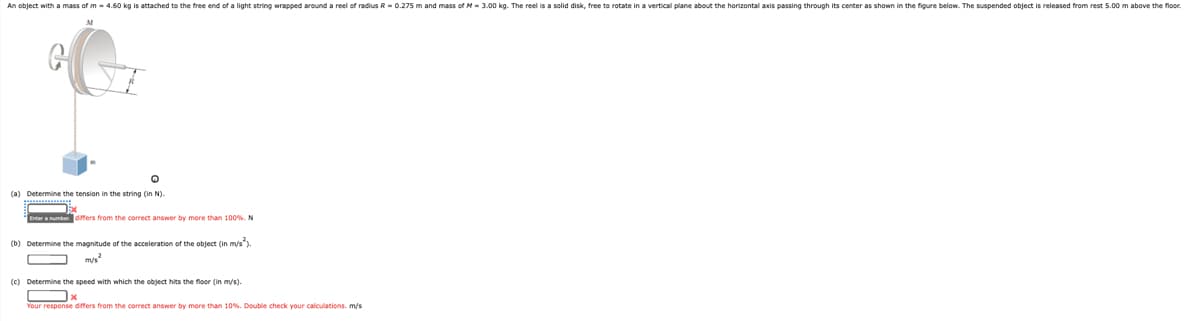 An object with a mass of m- 4.60 kg is attached to the free end of a light string wrapped around a reel of radius R - 0.275 m and mass of M- 3.00 kg. The reel is a solid disk, free to rotate in a vertical plane about the horizontal axis passing through its center as shown in the figure below. The suspended object is released from rest 5.00 m above the floor.
(a) Determine the tension in the string (in N).
Enter anumber. affers from the correct answer by more than 100%. N
(b) Determine the magnitude of the acceleration of the object (in mys).
m/s
(c) Determine the speed with which the object hits the floor (in m/s).
Your response differs from the correct answer by more than 10%. Double check your calculations. m/s
