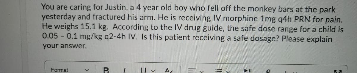 You are caring for Justin, a 4 year old boy who fell off the monkey bars at the park
yesterday and fractured his arm. He is receiving IV morphine 1mg q4h PRN for pain.
He weighs 15.1 kg. According to the IV drug guide, the safe dose range for a child is
0.05 0.1 mg/kg q2-4h IV. Is this patient receiving a safe dosage? Please explain
your answer.
Format
U v
A
三マ
