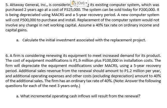 5. Attaway General, Inc., is considerinD (Ctn) "3 its existing computer system, which was
purchased 2 years ago at a cost of P325,000. The system can be sold today for P200,000. It
is being depreciated using MACRS and a 5-year recovery period. A new computer system
will cost P500,000 to purchase and install. Replacement of the computer system would not
involve any change in net working capital. Assume a 40% tax rate on ordinary income and
capital gains.
a. Calculate the initial investment associated with the replacement project.
6. A firm is considering renewing its equipment to meet increased demand for its product.
The cost of equipment modifications is P1.9 million plus P100,000 in installation costs. The
firm will depreciate the equipment modifications under MACRS, using a 5-year recovery
period. Additional sales revenue from the renewal should amount to P1.2 million per year,
and additional operating expenses and other costs (excluding depreciation) amount to 40%
of the additional sales. The firm has an ordinary tax rate of 40%. (Note: Answer the following
questions for each of the next 3 years only.)
a. What incremental operating cash inflows will result from the renewal?
