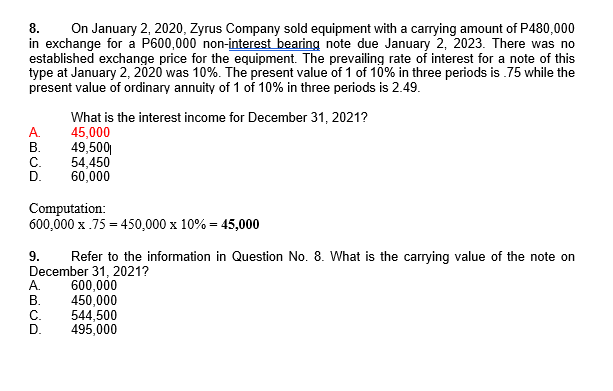 On January 2, 2020, Zyrus Company sold equipment with a carrying amount of P480,000
in exchange for a P600,000 non-interest bearing note due January 2, 2023. There was no
established exchange price for the equipment. The prevailing rate of interest for a note of this
type at January 2, 2020 was 10%. The present value of 1 of 10% in three periods is .75 while the
present value of ordinary annuity of 1 of 10% in three periods is 2.49.
8.
A.
В.
С.
What is the interest income for December 31, 2021?
45,000
49,500
54,450
60,000
Computation:
600,000 x .75 = 450,000 x 10% = 45,000
9.
Refer to the information in Question No. 8. What is the carrying value of the note on
December 31, 2021?
А.
В.
С.
D.
600,000
450,000
544,500
495,000
