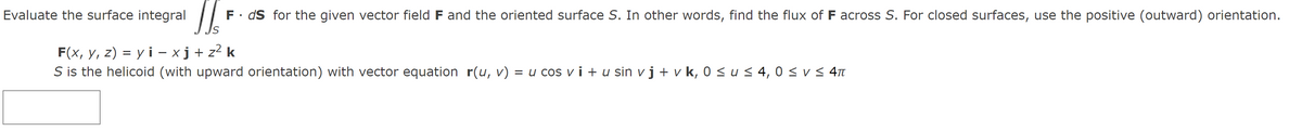 Evaluate the surface integral
JI F. ds for the given vector field F and the oriented surface S. In other words, find the flux of F across S. For closed surfaces, use the positive (outward) orientation.
S
F(x, y, z) = yi-xj+z²k
S is the helicoid (with upward orientation) with vector equation r(u, v) = u cos vi + u sin v j + v k, 0 ≤ u ≤ 4,0 ≤ v ≤ 4TT