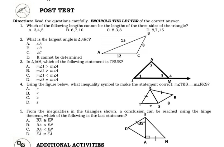 POST TEST
Direction: Read the questions carefully. ENCIRCLE THE LETTER of the correct answer.
1. Which of the following lengths cannot be the lengths of the three sides of the triangle?
C. 8,3,8
А. 3,4,5
B. 6,7,10
D. 8,7,15
2. What is the largest angle in A ABC?
A.
15
LA
8.
В.
ZB
С.
It cannot be determined
12
D.
3. In A JAM, which of the following statement is TRUE?
А.
m21 > m24
m22 > m24
В.
C.
m21 < mz4
D.
m23 = m24
M
4. Using the figure below, what inequality symbol to make the statement correct: M2TKS__m<RKS?
А.
В.
C.
R
D.
5. From the inequalities in the triangles shown, a conclusion_can be reached using the hinge
theorem, which of the following is the last statement?
DA = EN
DA > EN
DA < EN
A.
35
В.
C.
D'
D.
EA = EA
A
N
ADDITIONAL ACTIVITIES
V A V
