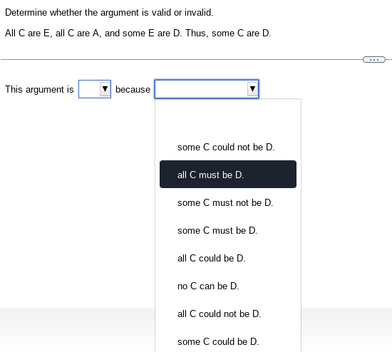 Determine whether the argument is valid or invalid.
All C are E, all C are A, and some E are D. Thus, some C are D.
This argument is
because
some C could not be D.
all C must be D.
some C must not be D.
some C must be D.
all C could be D.
no C can be D.
all C could not be D.
some C could be D.