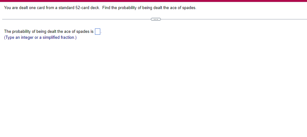 You are dealt one card from a standard 52-card deck. Find the probability of being dealt the ace of spades.
The probability of being dealt the ace of spades is.
(Type an integer or a simplified fraction.)
C