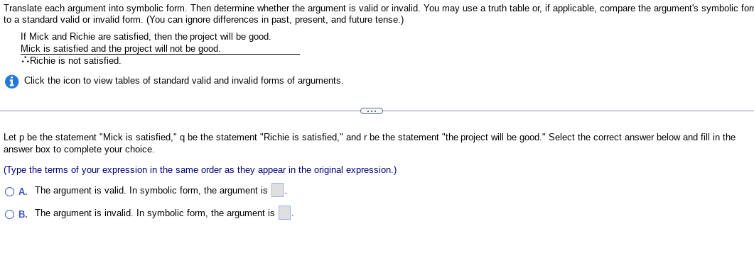 Translate each argument into symbolic form. Then determine whether the argument is valid or invalid. You may use a truth table or, if applicable, compare the argument's symbolic form
to a standard valid or invalid form. (You can ignore differences in past, present, and future tense.)
If Mick and Richie are satisfied, then the project will be good.
Mick is satisfied and the project will not be good.
..Richie is not satisfied.
i Click the icon to view tables of standard valid and invalid forms of arguments.
C
Let p be the statement "Mick is satisfied," q be the statement "Richie is satisfied," and r be the statement "the project will be good." Select the correct answer below and fill in the
answer box to complete your choice.
(Type the terms of your expression in the same order as they appear in the original expression.)
O A. The argument is valid. In symbolic form, the argument is
O B. The argument is invalid. In symbolic form, the argument is