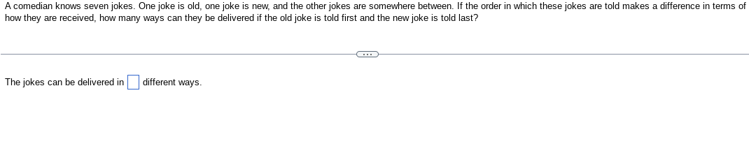 A comedian knows seven jokes. One joke is old, one joke is new, and the other jokes are somewhere between. If the order in which these jokes are told makes a difference in terms of
how they are received, how many ways can they be delivered if the old joke is told first and the new joke is told last?
The jokes can be delivered in
different ways.
C