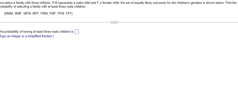 ou select a family with three children. If M represents a male child and F a female child, the set of equally likely outcomes for the children's genders is shown below. Find the
robability of selecting a family with at least three male children.
{MMM, MMF, MFM, MFF, FMM, FMF, FFM, FFF}
The probability of having at least three male children is
Type an integer or a simplified fraction.)
←