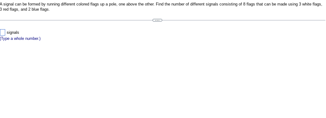 **Problem Statement:**

A signal can be formed by running different colored flags up a pole, one above the other. Find the number of different signals consisting of 8 flags that can be made using:

- 3 white flags
- 3 red flags
- 2 blue flags

**Input:**

- [ ] signals (Type a whole number.)