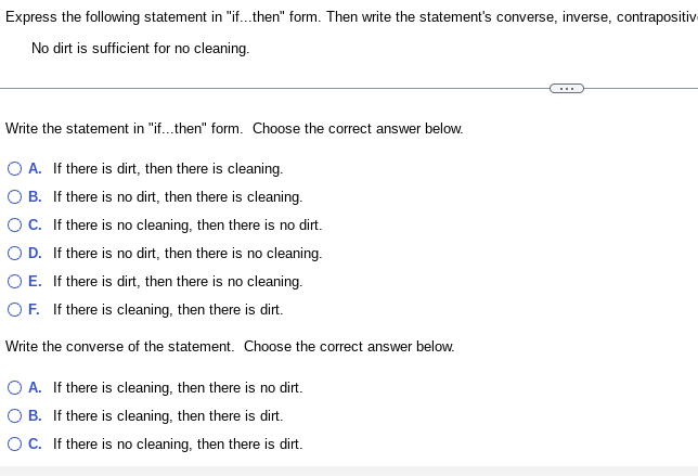 Express the following statement in "if...then" form. Then write the statement's converse, inverse, contrapositiv
No dirt is sufficient for no cleaning.
Write the statement in "if...then" form. Choose the correct answer below.
O A. If there is dirt, then there is cleaning.
OB.
If there is no dirt, then there is cleaning.
O C.
If there is no cleaning, then there is no dirt.
If there is no dirt, then there is no cleaning.
O E. If there is dirt, then there is no cleaning.
O D.
OF. If there is cleaning, then there is dirt.
Write the converse of the statement. Choose the correct answer below.
O A. If there is cleaning, then there is no dirt.
O B. If there is cleaning, then there is dirt.
O C. If there is no cleaning, then there is dirt.