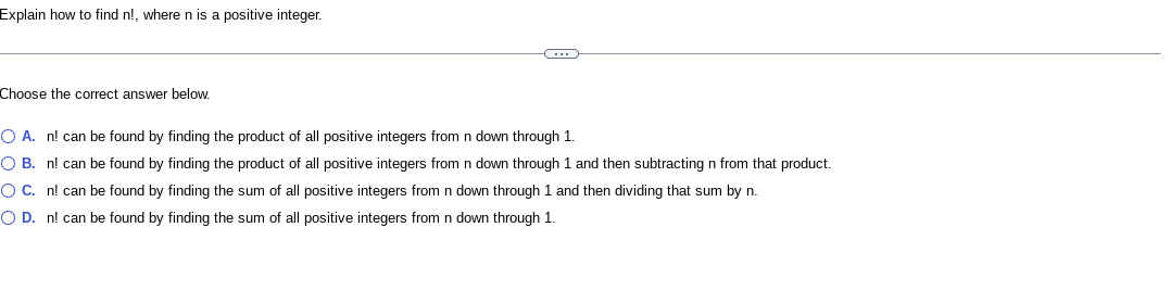 Explain how to find n!, where n is a positive integer.
Choose the correct answer below.
C
O A. n! can be found by finding the product of all positive integers from n down through 1.
O B. n! can be found by finding the product of all positive integers from n down through 1 and then subtracting n from that product.
OC. n! can be found by finding the sum of all positive integers from n down through 1 and then dividing that sum by n.
O D. n! can be found by finding the sum of all positive integers from n down through 1.