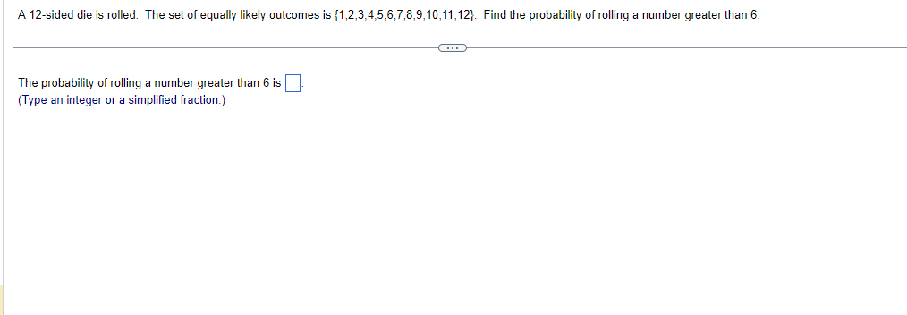 A 12-sided die is rolled. The set of equally likely outcomes is {1,2,3,4,5,6,7,8,9,10,11,12). Find the probability of rolling a number greater than 6.
The probability of rolling a number greater than 6 is
(Type an integer or a simplified fraction.)
C