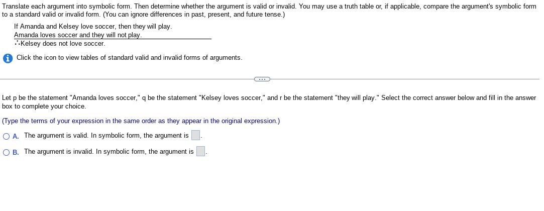 Translate each argument into symbolic form. Then determine whether the argument is valid or invalid. You may use a truth table or, if applicable, compare the argument's symbolic form
to a standard valid or invalid form. (You can ignore differences in past, present, and future tense.)
If Amanda and Kelsey love soccer, then they will play.
Amanda loves soccer and they will not play.
Kelsey does not love soccer.
iClick the icon to view tables of standard valid and invalid forms of arguments.
C
Let p be the statement "Amanda loves soccer," q be the statement "Kelsey loves soccer," and r be the statement "they will play." Select the correct answer below and fill in the answer
box to complete your choice.
(Type the terms of your expression in the same order as they appear in the original expression.)
O A. The argument is valid. In symbolic form, the argument is
O B. The argument is invalid. In symbolic form, the argument is