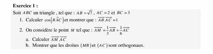 Exercice 1 :
Soit ABC un triangle, tel que: AB =√7, AC =2 ct BC = 3
1. Calculer cos(BAC) et montrer que: ABAC=1
2. On considère le point M tel que: AM==AB
a. Calculer AM AC
b. Montrer que les droites (MB) et (AC) sont orthogonaux.