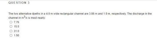 QUESTION 3
The two alternative dpeths in a 4.0 m wide rectangular channel are 3.86 m and 1.0 m, respectively. The discharge in the
channel in m is is most nearly:
O 7.76
O 15.5
O 31.0
O 1.50
