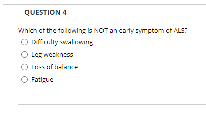 QUESTION 4
Which of the following is NOT an early symptom of ALS?
O Difficulty swallowing
O Leg weakness
Loss of balance
O Fatigue