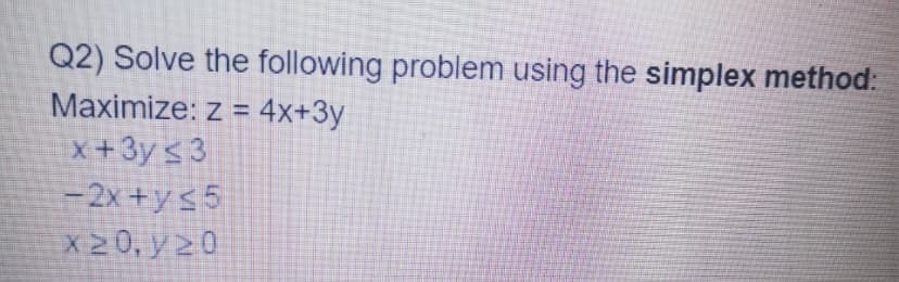 Q2) Solve the following problem using the simplex method:
Maximize: z = 4x+3y
x +3y < 3
-2x +ys 5
X20, y 20
