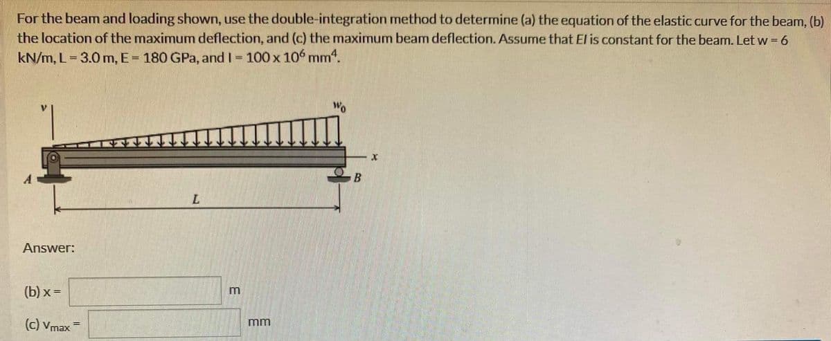 For the beam and loading shown, use the double-integration method to determine (a) the equation of the elastic curve for the beam, (b)
the location of the maximum deflection, and (c) the maximum beam deflection. Assume that El is constant for the beam. Let w = 6
kN/m, L= 3.0 m, E = 180 GPa, and I = 100 x 106 mm4.
Answer:
(b)x=
(c) Vmaxi
L
E
mm
Wo
X