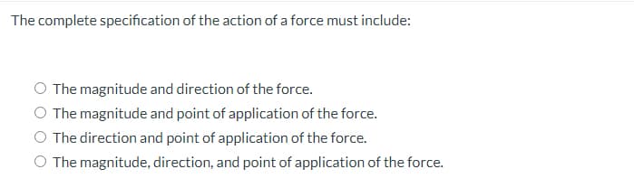 The complete specification of the action of a force must include:
The magnitude and direction of the force.
O The magnitude and point of application of the force.
O The direction and point of application of the force.
O The magnitude, direction, and point of application of the force.