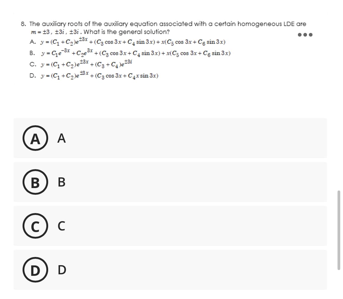 8. The auxiliary roots of the auxiliary equation associated with a certain homogeneous LDE are
m = ±3, ±3i, ±3i. What is the general solution?
A. y = (C₁+C₂)e=³x + (C3 cos 3x + C4 sin 3x) + x(C5 cos 3x + C6 sin 3x)
-3.x
B. y=₁e-³x+₂³x +(C3 cos 3x + C4 sin 3x) + x(C5 cos 3x + C sin 3x)
C. y = (C₁+C₂) e ³x + (C3 + C₁ )e=³i
13.x
D. y = (C₁+C₂)e ³x + (C3 cos 3x + C4x sin 3x)
A A
B B
с C
D) D
●●●