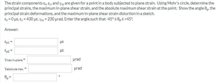 The strain components Ex. Ey, and Yxy are given for a point in a body subjected to plane strain. Using Mohr's circle, determine the
principal strains, the maximum in-plane shear strain, and the absolute maximum shear strain at the point. Show the angle 8p, the
principal strain deformations, and the maximum in-plane shear strain distortion in a sketch.
Ex = 0 μE, Ey = 430 με, Yxy = 230 μrad. Enter the angle such that -45° ≤0p ≤ +45°
Answer:
Ep1 =
&p2=
Ymax in-plane
Yabsolute max.
8p=
με
με
0
prad
prad