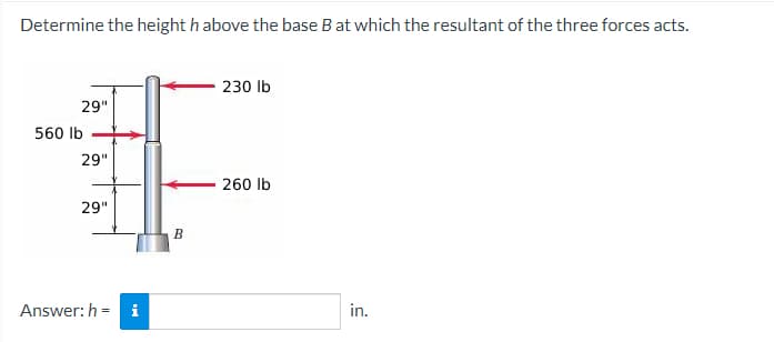 Determine the height h above the base B at which the resultant of the three forces acts.
230 lb
29"
560 lb
29"
260 lb
29"
Answer: h=
i
B
in.