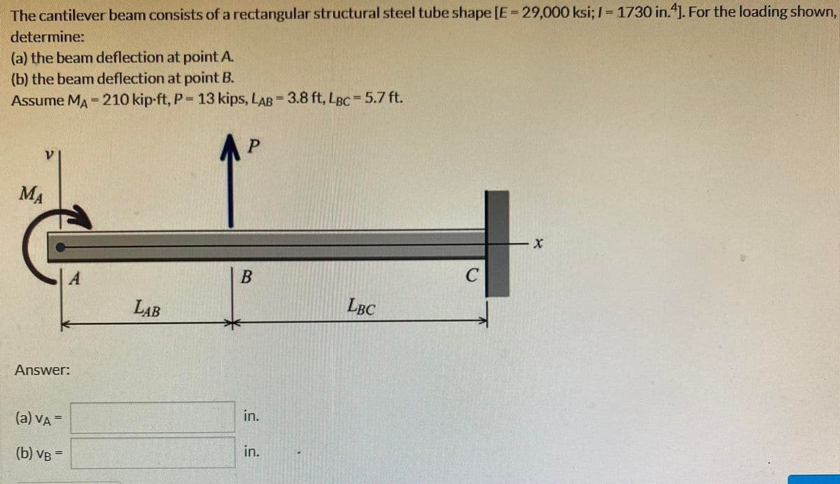 The cantilever beam consists of a rectangular structural steel tube shape [E = 29,000 ksi; I-1730 in.4]. For the loading shown,
determine:
(a) the beam deflection at point A.
(b) the beam deflection at point B.
Assume MA = 210 kip-ft, P = 13 kips, LAB = 3.8 ft, LBC = 5.7 ft.
MA
A
Answer:
(a) VA =
(b) VB =
LAB
P
B
in.
in.
LBC
C
- X