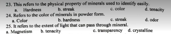 23. This refers to the physical property of minerals used to identify easily.
b. streak
c. color
d. tenacity
a.
Hardness
24. Refers to the color of minerals in powder form.
a. Color
25. It refers to the extent of light that can pass through mineral.
a. Magnetism
b. hardness
c. streak
d. odor
b. tenacity
c. transparency d. crystalline
