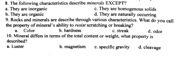 8. The following characteristics describe minerals EXCEPT?
a. They are inorganic
b. They are organic
9. Rocks and minerals are describe through various characteristics. What do you call
the property of mineral's ability to resist scratching or breaking?
a. Color
10. Mineral differs in terms of the total content or weight, what property is
described?
a. Luster
c. They are homogenous solids
d. They are naturally occurring
b. hardness
c. streak
d. odor
b. magnetism
c. specific gravity
d. cleavage
