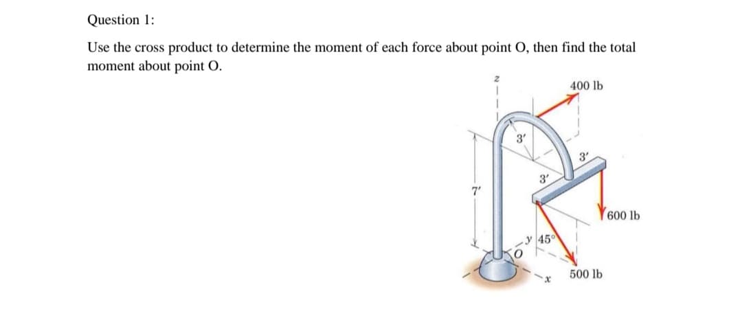 Question 1:
Use the cross product to determine the moment of each force about point O, then find the total
moment about point O.
400 lb
3'
3.
3'
7'
600 lb
500 lb
