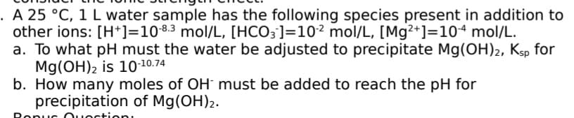 . A 25 °C, 1 L water sample has the following species present in addition to
other ions: [H*]=108.3 mol/L, [HCO3]=10² mol/L, [Mg²+]=104 mol/L.
a. To what pH must the water be adjusted to precipitate Mg(OH)2, Ksp for
Mg(OH)2 is 10-10.74
b. How many moles of OH must be added to reach the pH for
precipitation of Mg(OH)2.
Ronuc Ouoctionı
