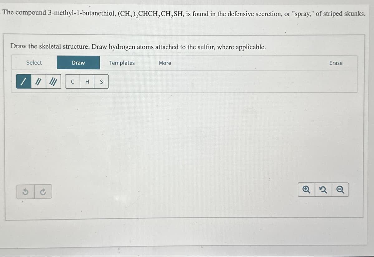 The compound 3-methyl-1-butanethiol, (CH3)₂CHCH₂CH₂SH, is found in the defensive secretion, or "spray," of striped skunks.
Draw the skeletal structure. Draw hydrogen atoms attached to the sulfur, where applicable.
Select
G
S
Draw
C H S
Templates
More
Erase
Q2Q