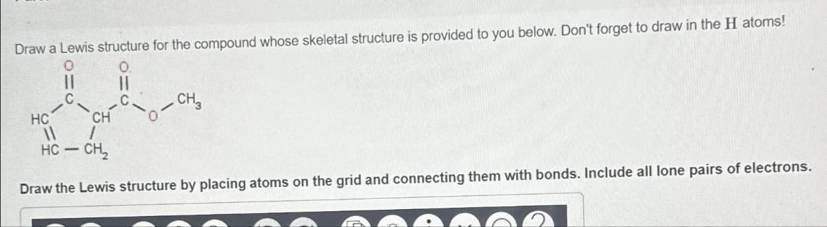 Draw a Lewis structure for the compound whose skeletal structure is provided to you below. Don't forget to draw in the H atoms!
CH₂
HC
CH
11
HC — CH,
-
Draw the Lewis structure by placing atoms on the grid and connecting them with bonds. Include all lone pairs of electrons.