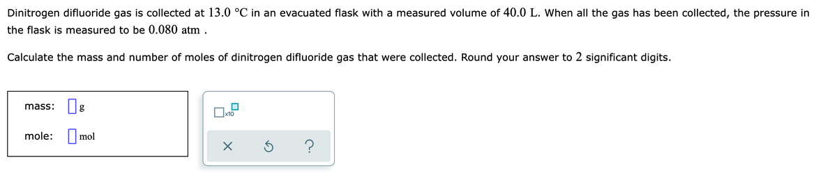 Dinitrogen difluoride gas is collected at 13.0 °C in an evacuated flask with a measured volume of 40.0 L. When all the gas has been collected, the pressure in
the flask is measured to be 0.080 atm .
Calculate the mass and number of moles of dinitrogen difluoride gas that were collected. Round your answer to 2 significant digits.
mass:
Ox10
mole: |mol
