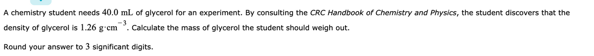 A chemistry student needs 40.0 mL of glycerol for an experiment. By consulting the CRC Handbook of Chemistry and Physics, the student discovers that the
density of glycerol is 1.26 g·cm
-3
Calculate the mass of glycerol the student should weigh out.
Round your answer to 3 significant digits.
