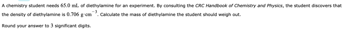 A chemistry student needs 65.0 mL of diethylamine for an experiment. By consulting the CRC Handbook of Chemistry and Physics, the student discovers that
-3
the density of diethylamine is 0.706 g cm
.Calculate the mass of diethylamine the student should weigh out.
Round your answer to 3 significant digits.
