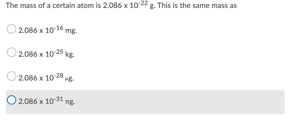 The mass of a certain atom is 2.086 x 10°22 g. This is the same mass as
2.086 x 10-16 mg.
2.086 x 10-25
kg.
2.086 x 10-28
Hg.
O 2.086 x 10-31
ng.
