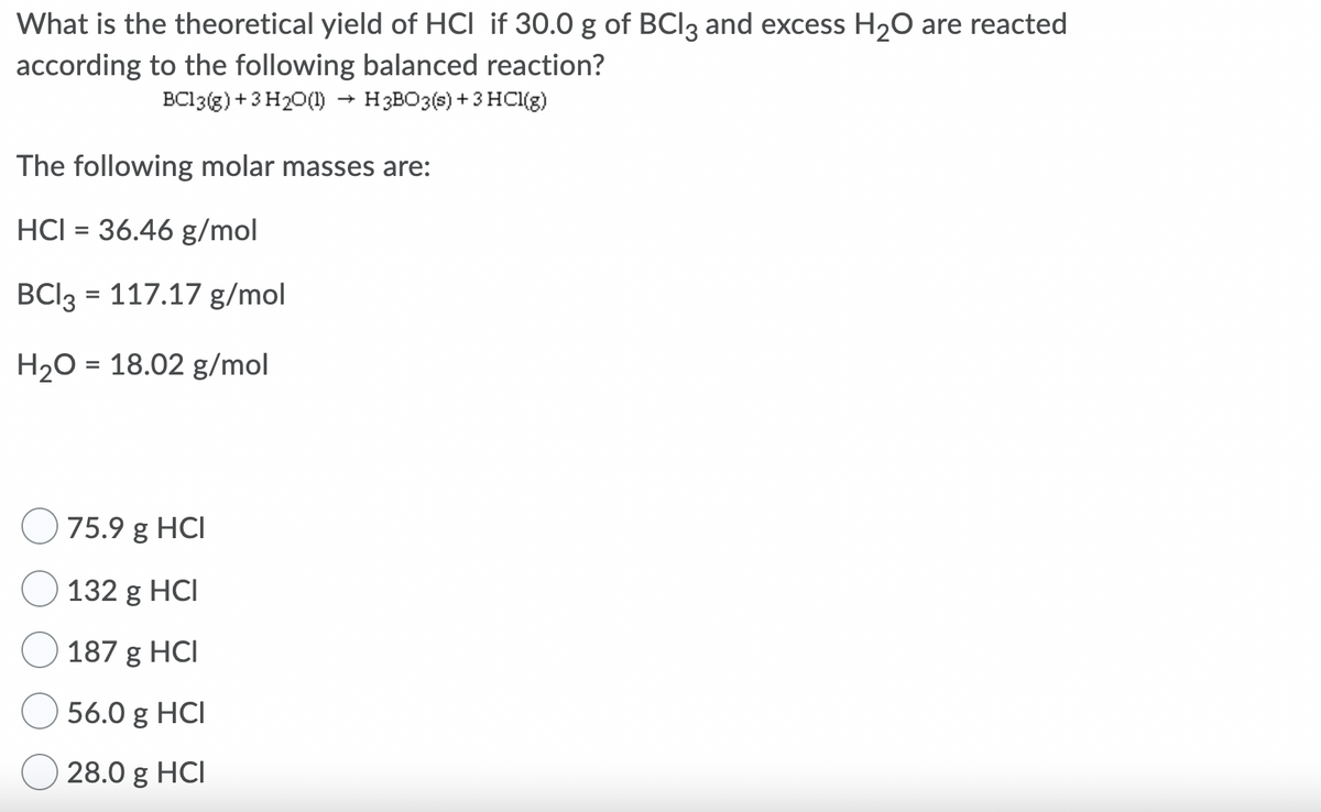 What is the theoretical yield of HCI if 30.0 g of BCI3 and excess H20 are reacted
according to the following balanced reaction?
BC13(g) +3 H20(1)
H3BO3(s) + 3 HCI(g)
The following molar masses are:
HCI = 36.46 g/mol
BCI3 = 117.17 g/mol
%3D
H20 = 18.02 g/mol
75.9 g HCI
132 g HCI
187 g HCI
56.0 g HCI
28.0 g HCI
