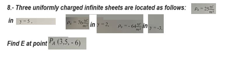 8.- Three uniformly charged infinite sheets are located as follows:
in y = 5.
Ps=-64 in y=-3.
Ps= 76c
Find E at point PA (3,5,-6)
m² in y=2,
Ps= 25.nc
m²