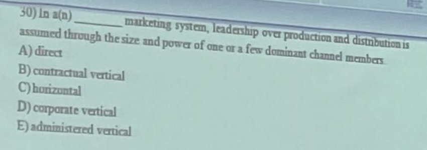 30) In a(n).
assumed through the size and power of ane or a few dominant channel members
marketing system, leadership over production and distnbution is
A) direct
B) contractual vertical
C)horizontal
D) corparate vertical
E) administered vertical
