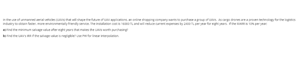 In the use of unmanned aerial vehicles (UAVS) that will shape the future of UAV applications, an online shopping company wants to purchase a group of UAVS. As cargo drones are a proven technology for the logistics
industry to obtain faster, more environmentally friendly service. The installation cost is 16000 TL and will reduce current expenses by 2400 TL per year for eight years. If the MARR Is 10% per year:
a) Find the minimum salvage value after elght years that makes the UAVS worth purchasing?
b) Find the UAV's IRR If the salvage value is negligible? Use PW for linear interpolation.

