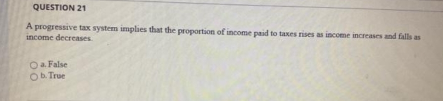 QUESTION 21
progressive tax system implies that the proportion of income paid to taxes rises as income increases and falls as
income decreases.
a. False
b. True
