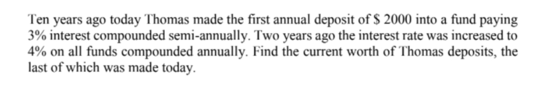 Ten years ago today Thomas made the first annual deposit of $ 2000 into a fund paying
3% interest compounded semi-annually. Two years ago the interest rate was increased to
4% on all funds compounded annually. Find the current worth of Thomas deposits, the
last of which was made today.
