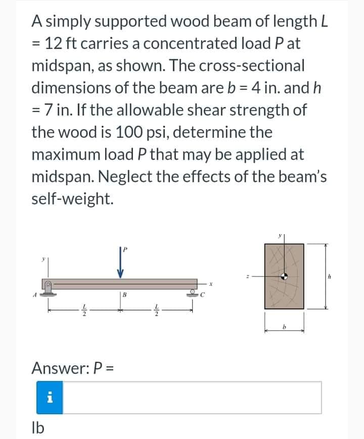 A simply supported wood beam of length L
= 12 ft carries a concentrated load Pat
midspan, as shown. The cross-sectional
dimensions of the beam are b = 4 in. and h
= 7 in. If the allowable shear strength of
the wood is 100 psi, determine the
maximum load P that may be applied at
midspan. Neglect the effects of the beam's
self-weight.
72
Answer: P =
i
lb
B
12
x
b