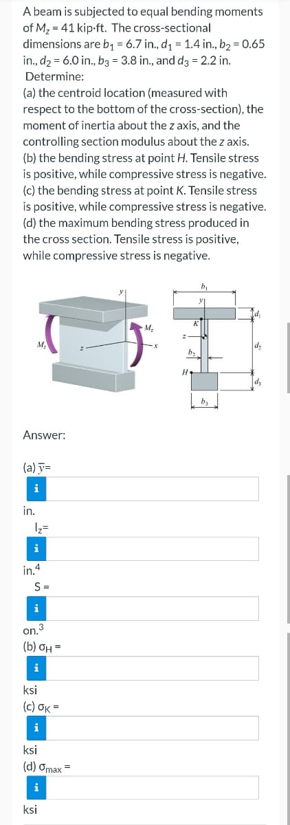 A beam is subjected to equal bending moments
of M₂ 41 kip-ft. The cross-sectional
dimensions are b₁ = 6.7 in., d₁ = 1.4 in., b₂ = 0.65
in., d₂ = 6.0 in., b3 = 3.8 in., and d3 = 2.2 in.
Determine:
(a) the centroid location (measured with
respect to the bottom of the cross-section), the
moment of inertia about the z axis, and the
controlling section modulus about the z axis.
(b) the bending stress at point H. Tensile stress
is positive, while compressive stress is negative.
(c) the bending stress at point K. Tensile stress
is positive, while compressive stress is negative.
(d) the maximum bending stress produced in
the cross section. Tensile stress is positive,
while compressive stress is negative.
Answer:
(a) y=
i
in.
1₂=
i
in.4
S=
i
on.3
(b) OH =
i
ksi
(c) Ok=
i
ksi
(d) Omax =
i
ksi
b₂
by
d₂
d₂