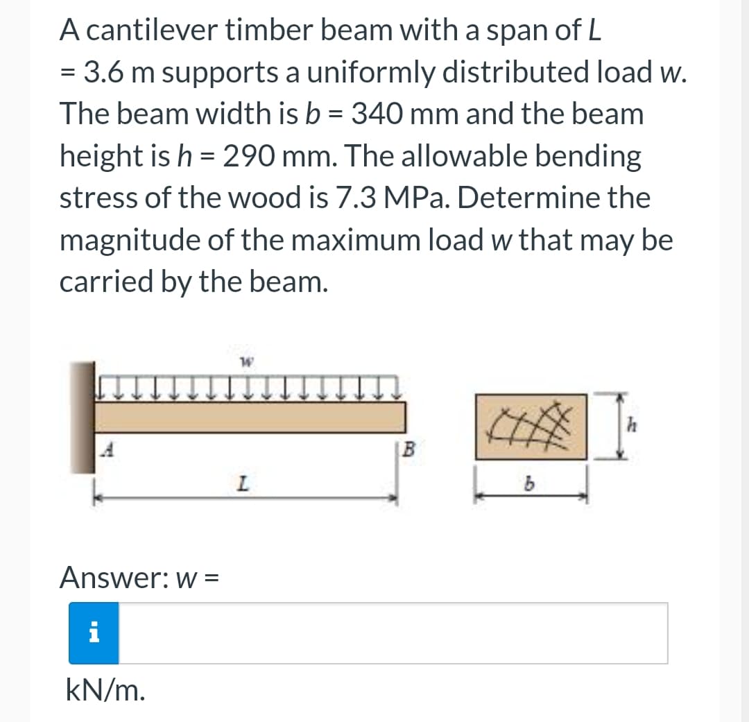 A cantilever timber beam with a span of L
= 3.6 m supports a uniformly distributed load w.
The beam width is b = 340 mm and the beam
height is h = 290 mm. The allowable bending
stress of the wood is 7.3 MPa. Determine the
magnitude of the maximum load w that may be
carried by the beam.
Answer: w =
i
kN/m.
W
L
B
b