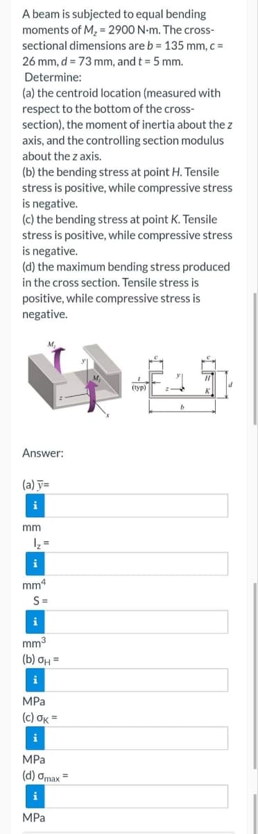 A beam is subjected to equal bending
moments of M₂ = 2900 N-m. The cross-
sectional dimensions are b = 135 mm, c =
26 mm, d = 73 mm, and t = 5 mm.
Determine:
(a) the centroid location (measured with
respect to the bottom of the cross-
section), the moment of inertia about the z
axis, and the controlling section modulus
about the z axis.
(b) the bending stress at point H. Tensile
stress is positive, while compressive stress
is negative.
(c) the bending stress at point K. Tensile
stress is positive, while compressive stress
is negative.
(d) the maximum bending stress produced
in the cross section. Tensile stress is
positive, while compressive stress is
negative.
M.
Answer:
(a) y=
i
mm
1₂ =
i
mm4
S=
i
mm³
(b) OH =
i
MPa
(c) OK =
i
MPa
(d) gmax=
i
MPa