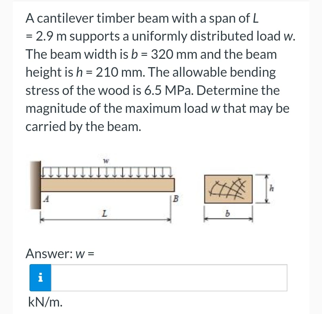 A cantilever timber beam with a span of L
= 2.9 m supports a uniformly distributed load w.
The beam width is b = 320 mm and the beam
height is h = 210 mm. The allowable bending
stress of the wood is 6.5 MPa. Determine the
magnitude of the maximum load w that may be
carried by the beam.
Answer: w =
i
kN/m.
W
L
B
b